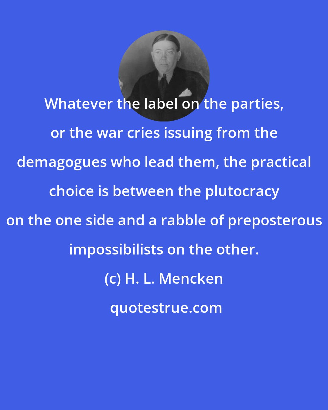 H. L. Mencken: Whatever the label on the parties, or the war cries issuing from the demagogues who lead them, the practical choice is between the plutocracy on the one side and a rabble of preposterous impossibilists on the other.