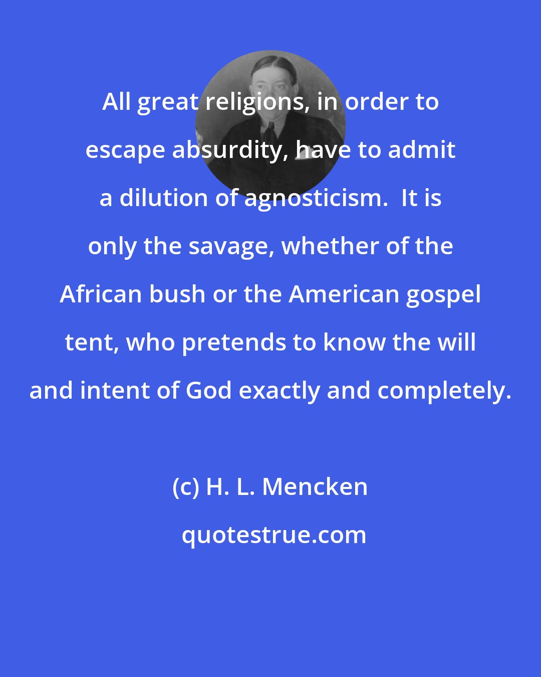 H. L. Mencken: All great religions, in order to escape absurdity, have to admit a dilution of agnosticism.  It is only the savage, whether of the African bush or the American gospel tent, who pretends to know the will and intent of God exactly and completely.