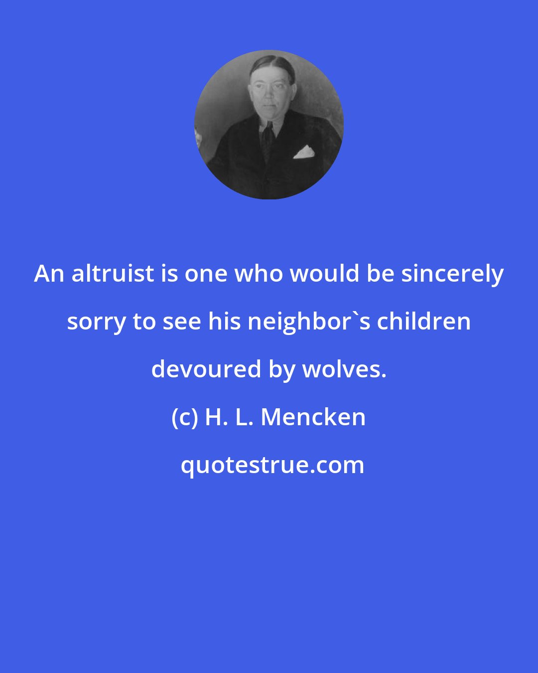 H. L. Mencken: An altruist is one who would be sincerely sorry to see his neighbor's children devoured by wolves.