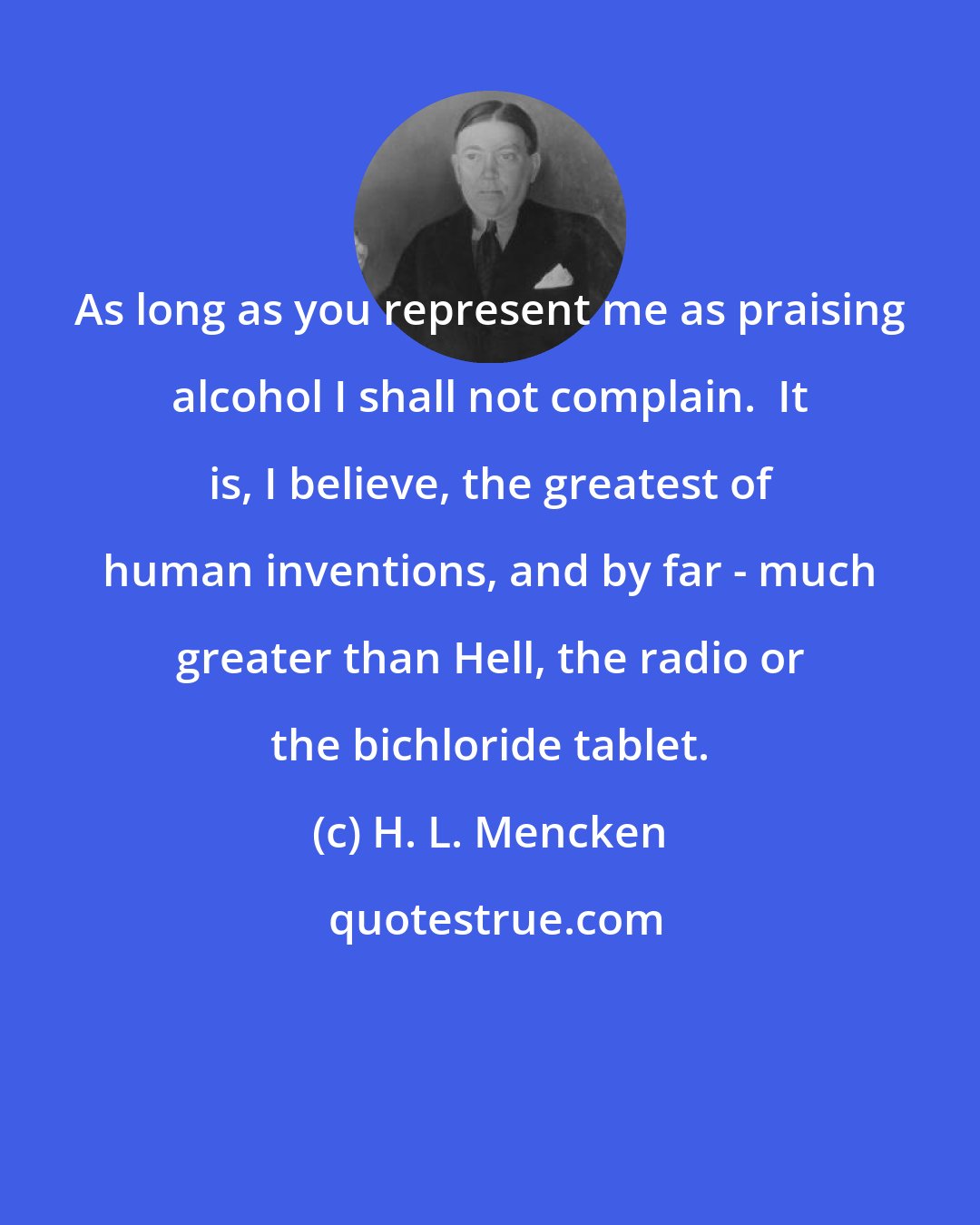 H. L. Mencken: As long as you represent me as praising alcohol I shall not complain.  It is, I believe, the greatest of human inventions, and by far - much greater than Hell, the radio or the bichloride tablet.