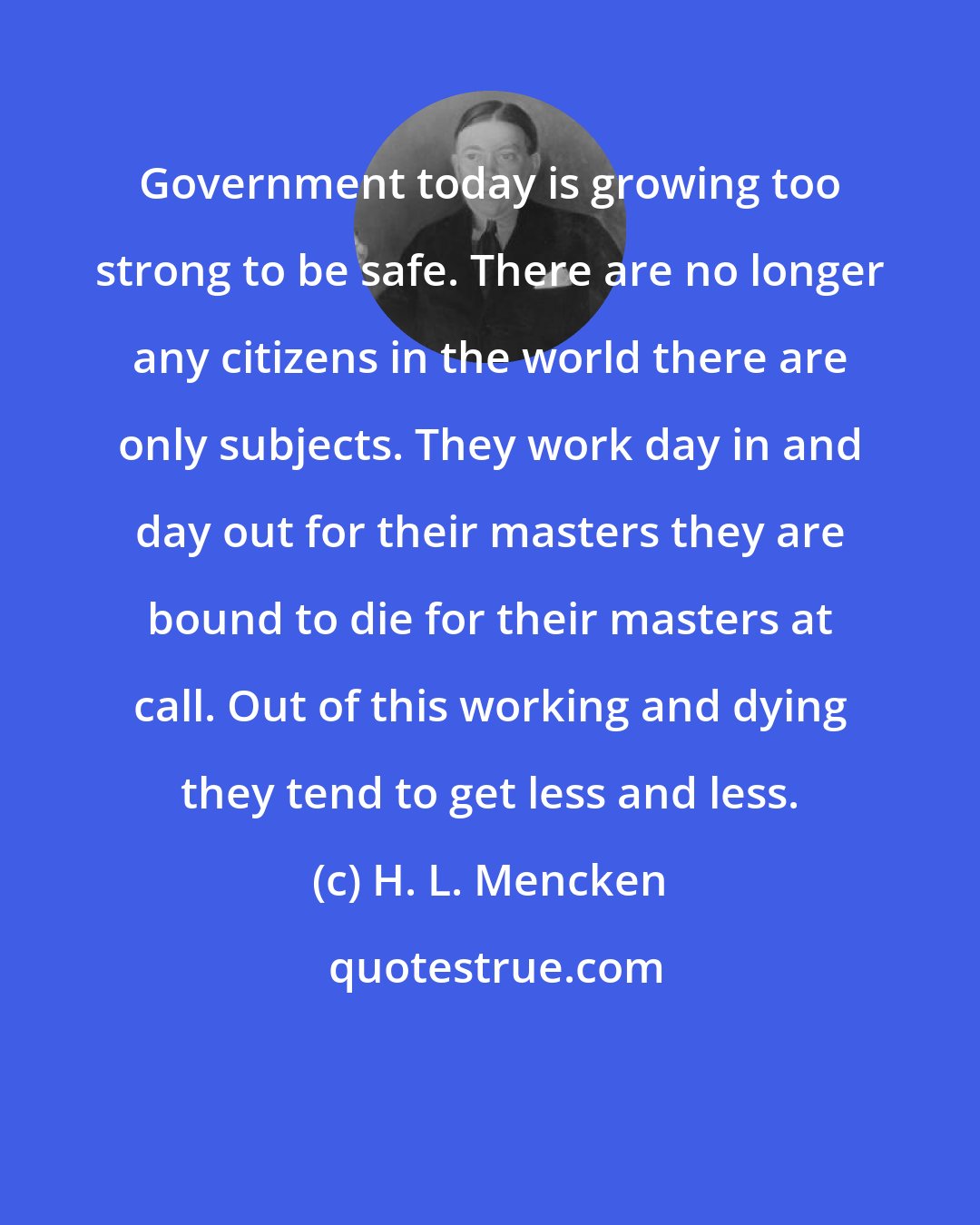 H. L. Mencken: Government today is growing too strong to be safe. There are no longer any citizens in the world there are only subjects. They work day in and day out for their masters they are bound to die for their masters at call. Out of this working and dying they tend to get less and less.