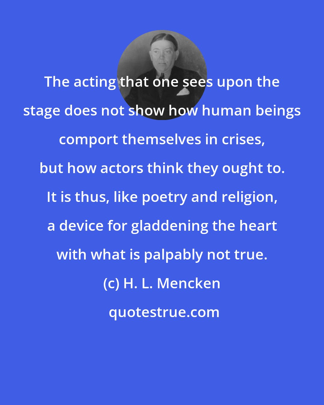 H. L. Mencken: The acting that one sees upon the stage does not show how human beings comport themselves in crises, but how actors think they ought to. It is thus, like poetry and religion, a device for gladdening the heart with what is palpably not true.