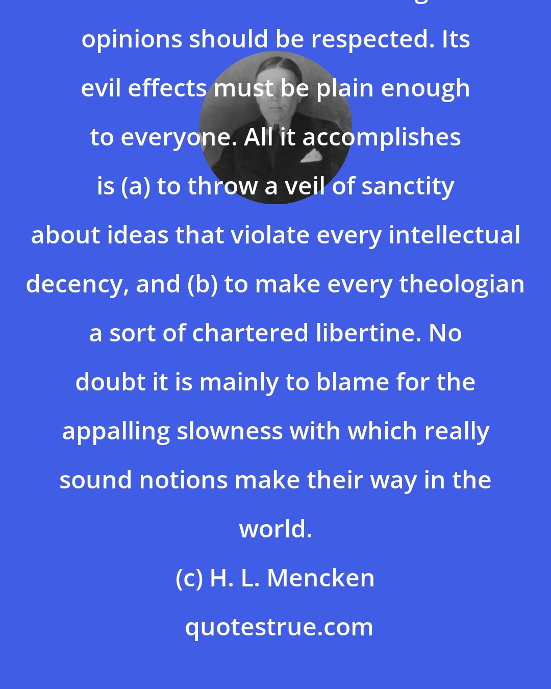 H. L. Mencken: The most curious social convention of the great age in which we live is the one to the effect that religious opinions should be respected. Its evil effects must be plain enough to everyone. All it accomplishes is (a) to throw a veil of sanctity about ideas that violate every intellectual decency, and (b) to make every theologian a sort of chartered libertine. No doubt it is mainly to blame for the appalling slowness with which really sound notions make their way in the world.
