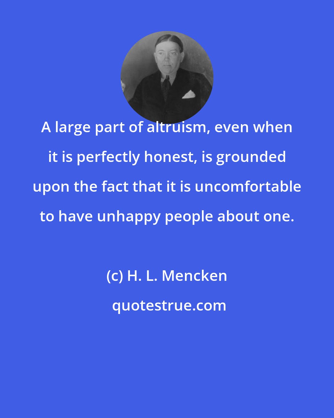 H. L. Mencken: A large part of altruism, even when it is perfectly honest, is grounded upon the fact that it is uncomfortable to have unhappy people about one.