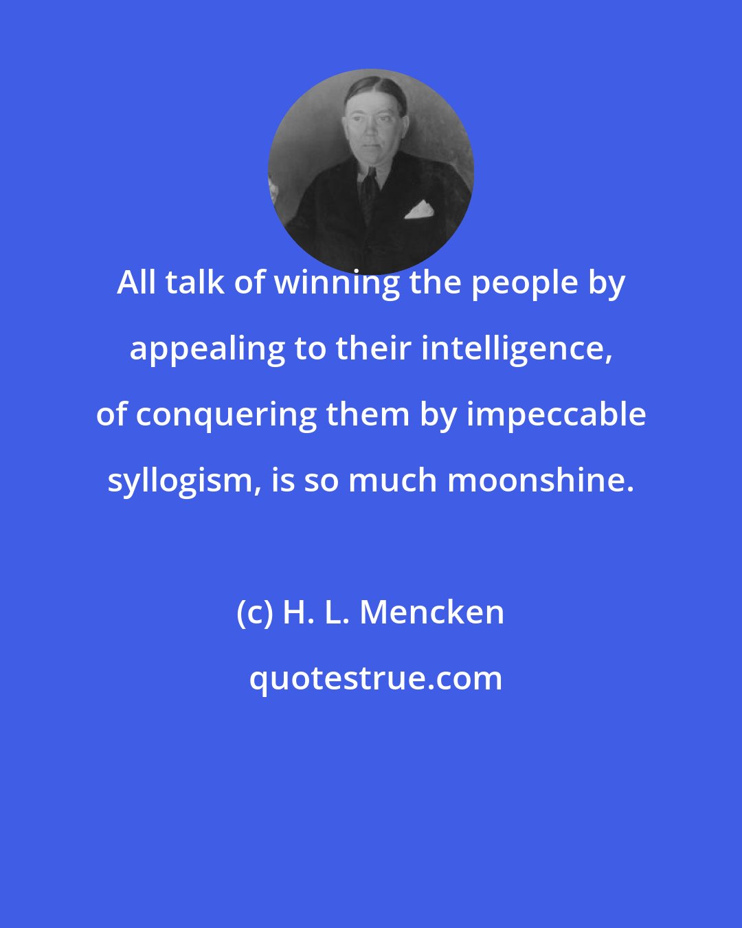 H. L. Mencken: All talk of winning the people by appealing to their intelligence, of conquering them by impeccable syllogism, is so much moonshine.