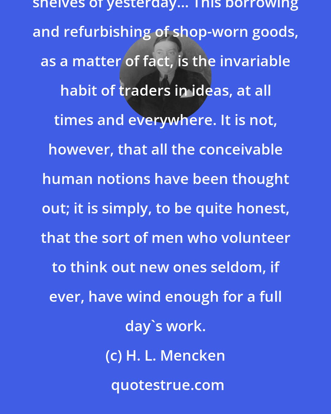 H. L. Mencken: I hope I need not confess that a large part of my stock in trade consists of platitudes rescued from the cobwebbed shelves of yesterday... This borrowing and refurbishing of shop-worn goods, as a matter of fact, is the invariable habit of traders in ideas, at all times and everywhere. It is not, however, that all the conceivable human notions have been thought out; it is simply, to be quite honest, that the sort of men who volunteer to think out new ones seldom, if ever, have wind enough for a full day's work.