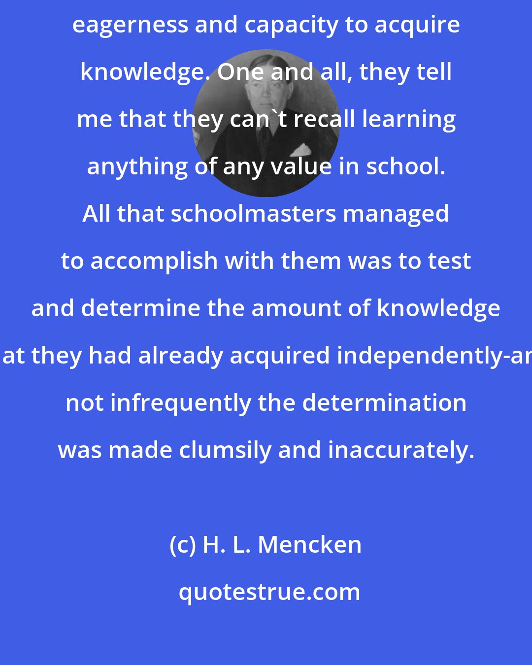 H. L. Mencken: I know a good many men of great learning-that is, men born with an extraordinary eagerness and capacity to acquire knowledge. One and all, they tell me that they can't recall learning anything of any value in school. All that schoolmasters managed to accomplish with them was to test and determine the amount of knowledge that they had already acquired independently-and not infrequently the determination was made clumsily and inaccurately.