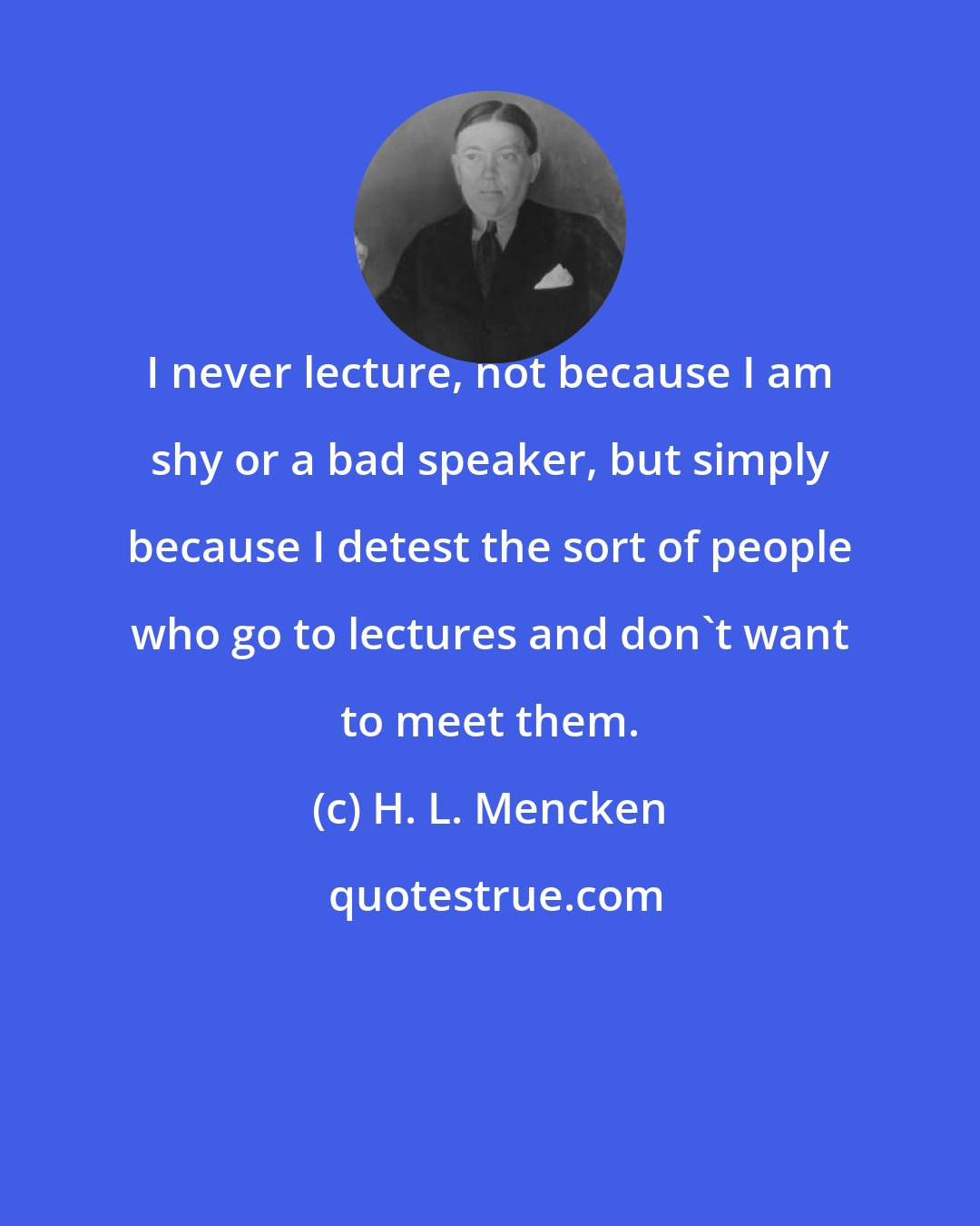 H. L. Mencken: I never lecture, not because I am shy or a bad speaker, but simply because I detest the sort of people who go to lectures and don't want to meet them.