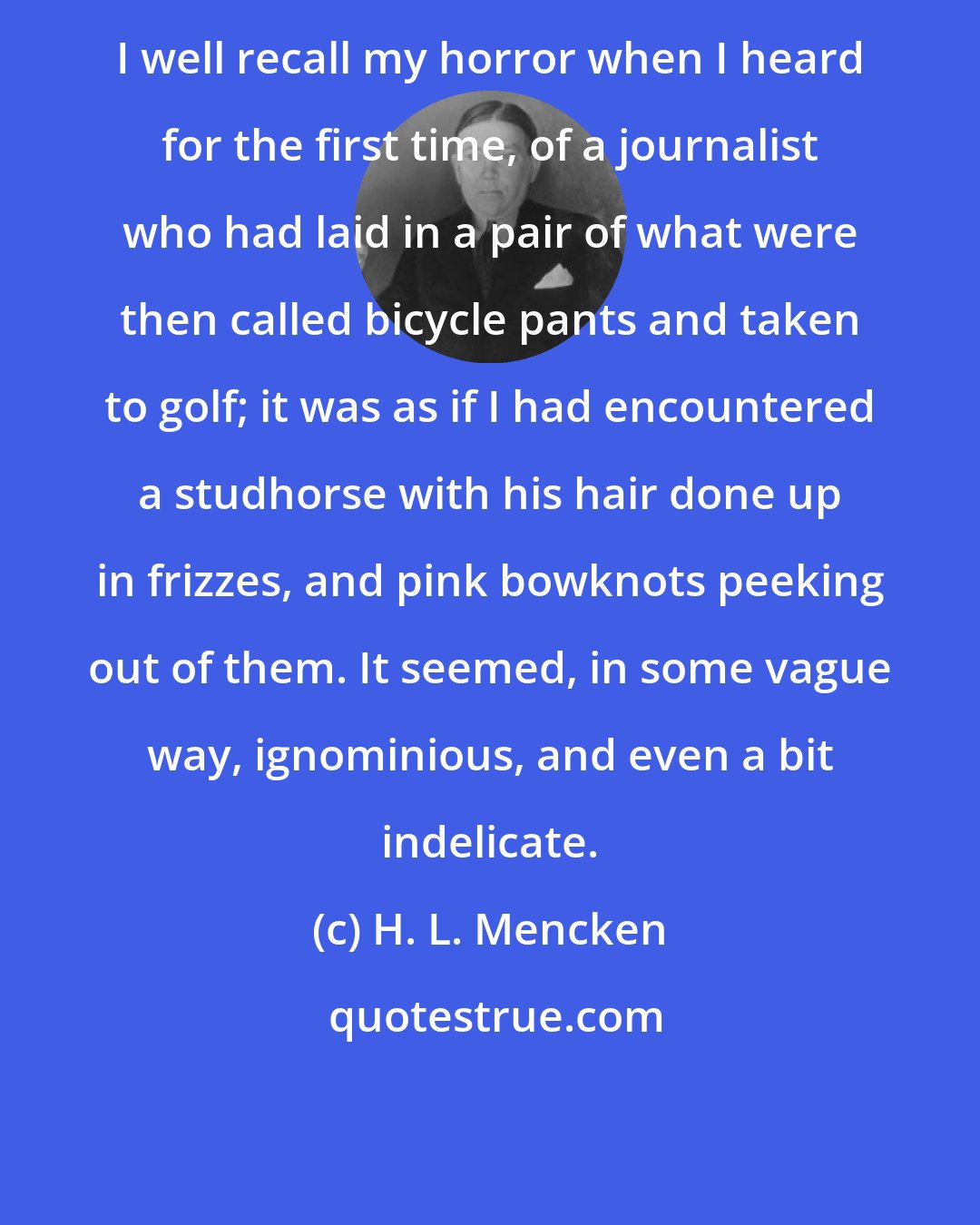 H. L. Mencken: I well recall my horror when I heard for the first time, of a journalist who had laid in a pair of what were then called bicycle pants and taken to golf; it was as if I had encountered a studhorse with his hair done up in frizzes, and pink bowknots peeking out of them. It seemed, in some vague way, ignominious, and even a bit indelicate.