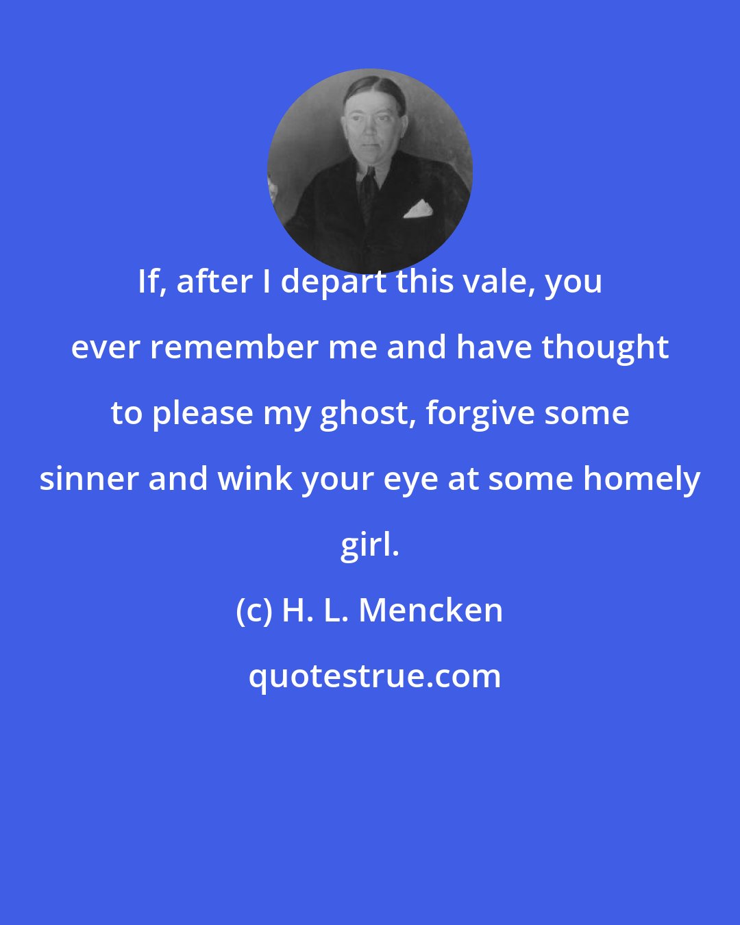 H. L. Mencken: If, after I depart this vale, you ever remember me and have thought to please my ghost, forgive some sinner and wink your eye at some homely girl.