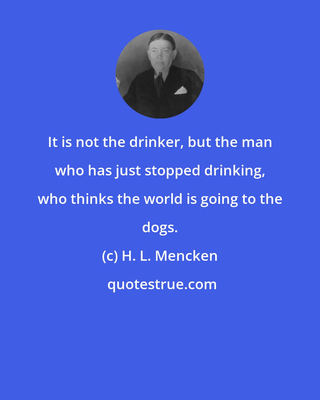 H. L. Mencken: It is not the drinker, but the man who has just stopped drinking, who thinks the world is going to the dogs.