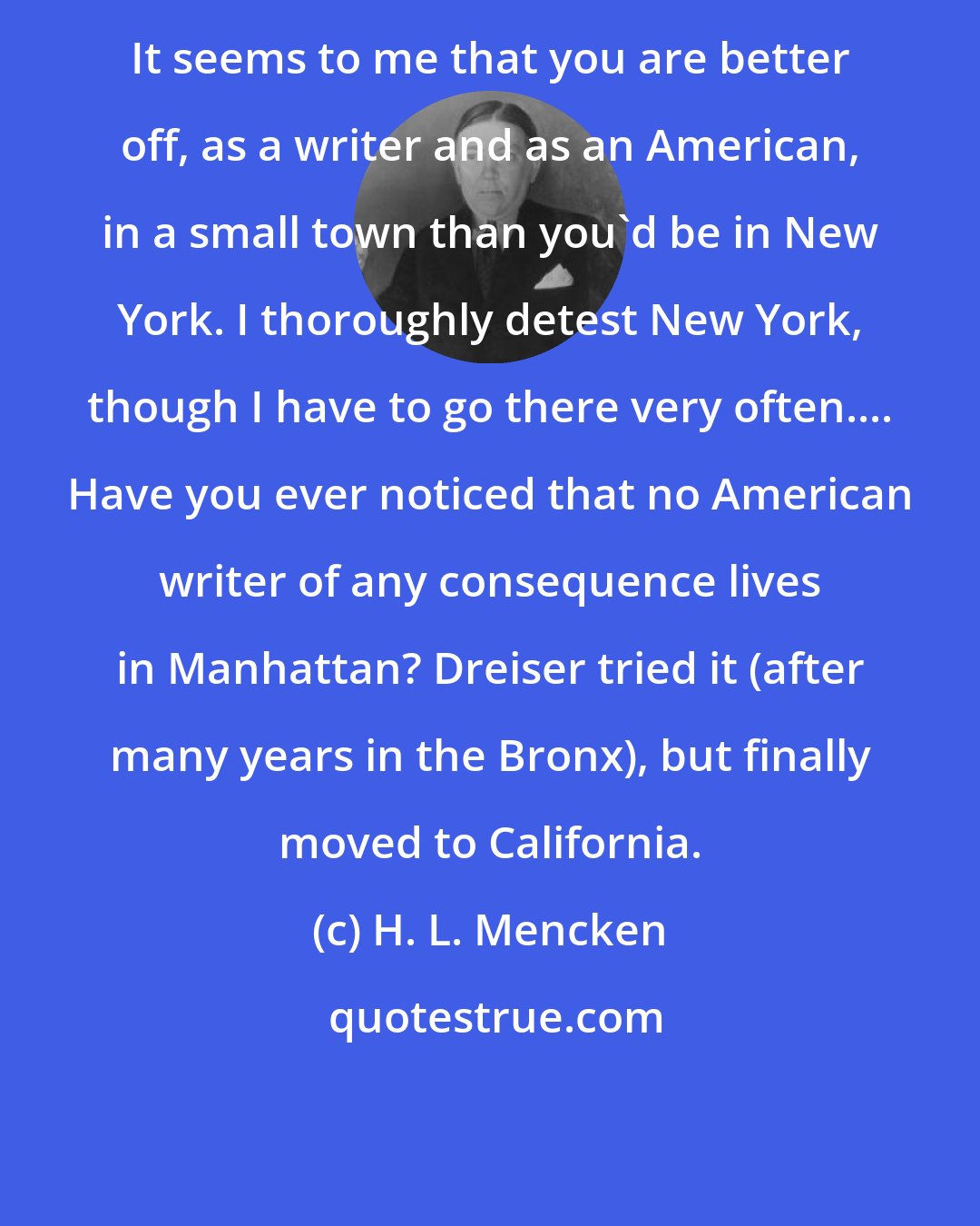 H. L. Mencken: It seems to me that you are better off, as a writer and as an American, in a small town than you'd be in New York. I thoroughly detest New York, though I have to go there very often.... Have you ever noticed that no American writer of any consequence lives in Manhattan? Dreiser tried it (after many years in the Bronx), but finally moved to California.