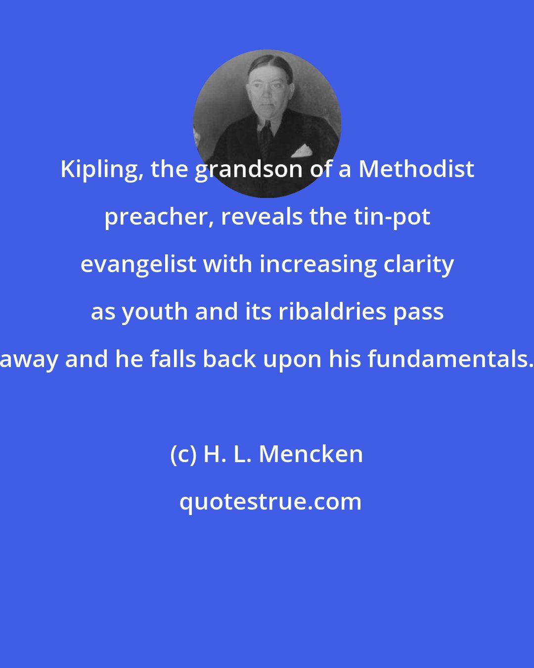 H. L. Mencken: Kipling, the grandson of a Methodist preacher, reveals the tin-pot evangelist with increasing clarity as youth and its ribaldries pass away and he falls back upon his fundamentals.