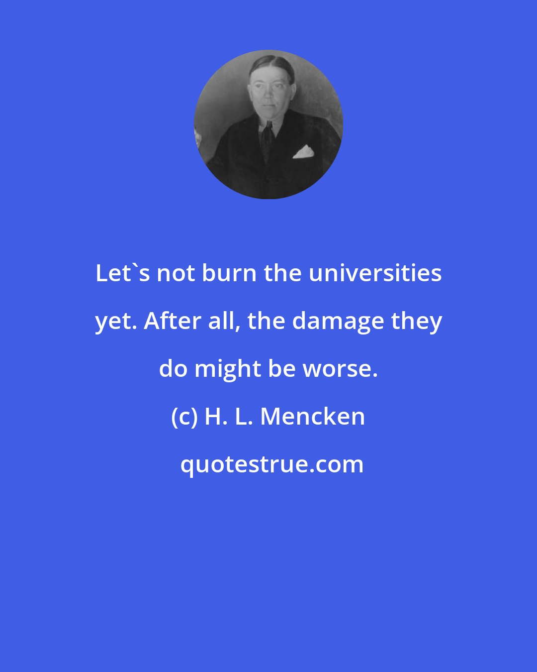 H. L. Mencken: Let's not burn the universities yet. After all, the damage they do might be worse.