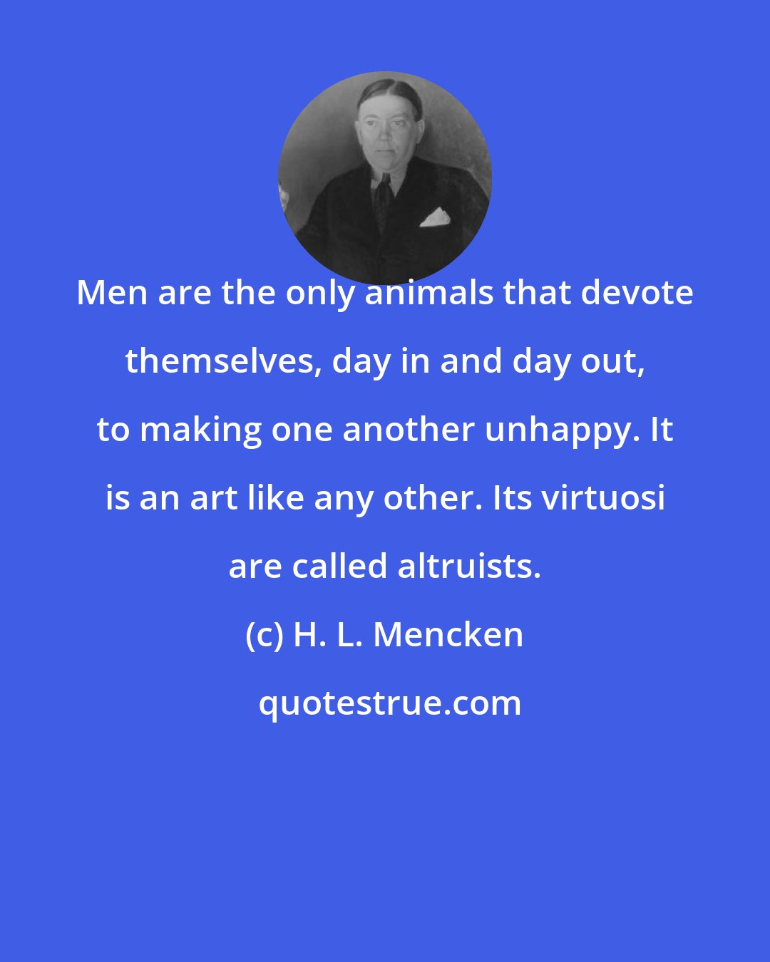 H. L. Mencken: Men are the only animals that devote themselves, day in and day out, to making one another unhappy. It is an art like any other. Its virtuosi are called altruists.