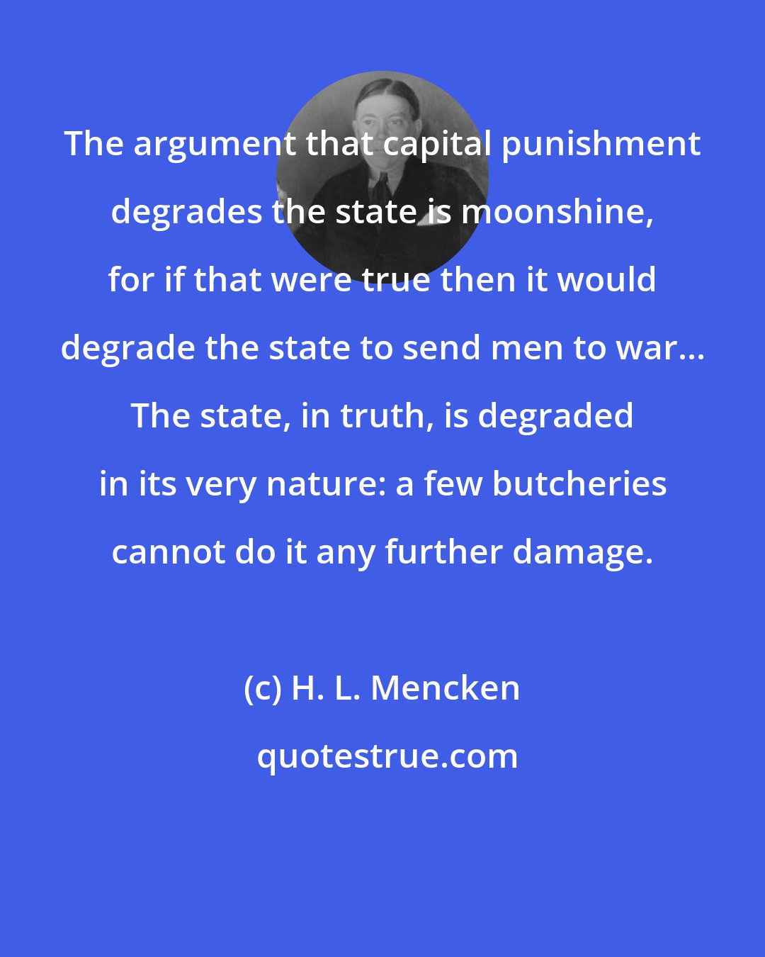 H. L. Mencken: The argument that capital punishment degrades the state is moonshine, for if that were true then it would degrade the state to send men to war... The state, in truth, is degraded in its very nature: a few butcheries cannot do it any further damage.