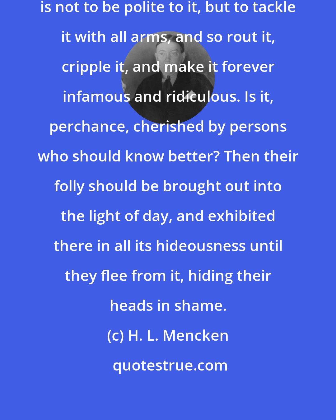 H. L. Mencken: The way to deal with superstition is not to be polite to it, but to tackle it with all arms, and so rout it, cripple it, and make it forever infamous and ridiculous. Is it, perchance, cherished by persons who should know better? Then their folly should be brought out into the light of day, and exhibited there in all its hideousness until they flee from it, hiding their heads in shame.