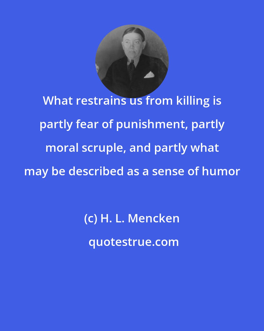 H. L. Mencken: What restrains us from killing is partly fear of punishment, partly moral scruple, and partly what may be described as a sense of humor