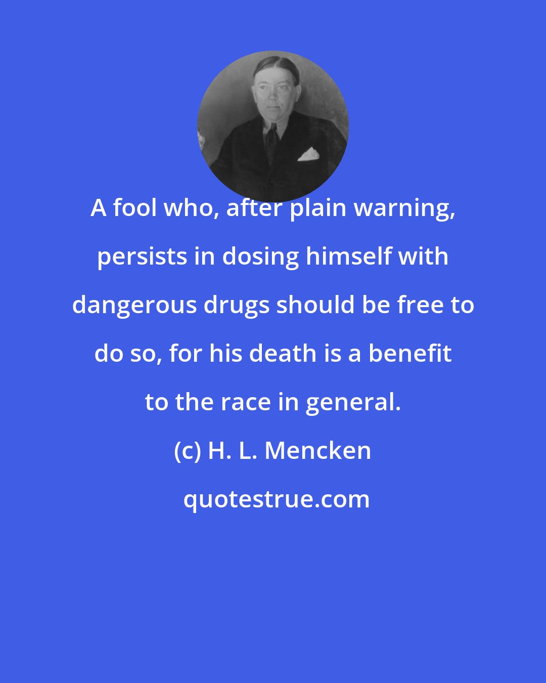 H. L. Mencken: A fool who, after plain warning, persists in dosing himself with dangerous drugs should be free to do so, for his death is a benefit to the race in general.