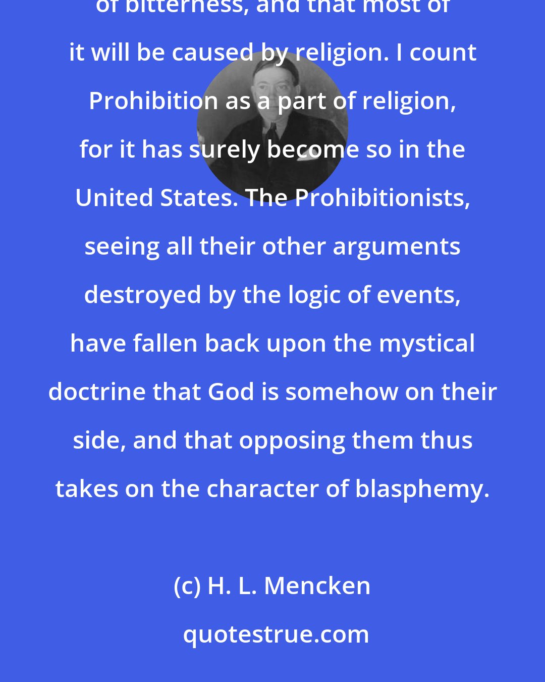 H. L. Mencken: All the political seers and sorcerers seem to be agreed that the coming Presidential campaign will be full of bitterness, and that most of it will be caused by religion. I count Prohibition as a part of religion, for it has surely become so in the United States. The Prohibitionists, seeing all their other arguments destroyed by the logic of events, have fallen back upon the mystical doctrine that God is somehow on their side, and that opposing them thus takes on the character of blasphemy.