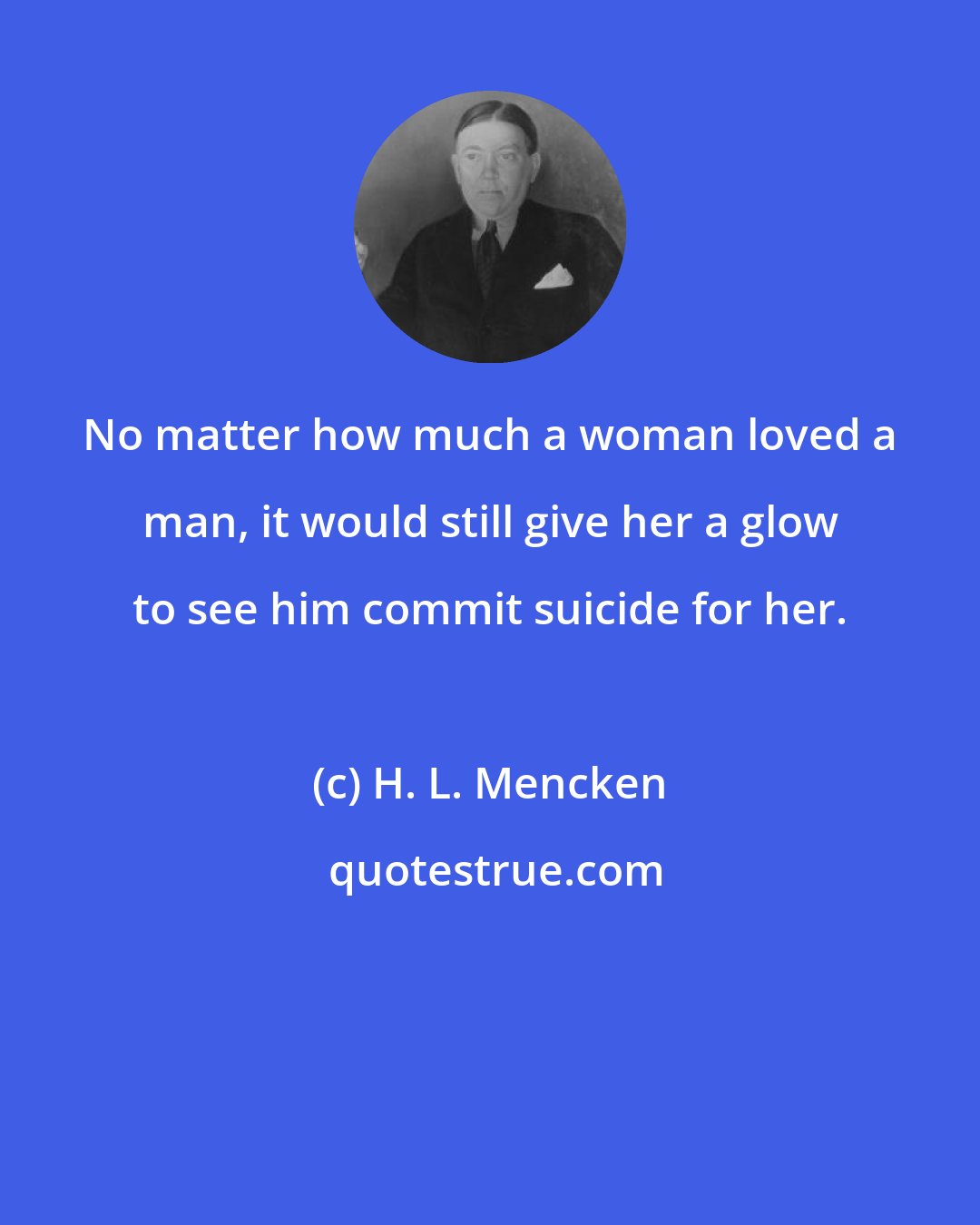 H. L. Mencken: No matter how much a woman loved a man, it would still give her a glow to see him commit suicide for her.