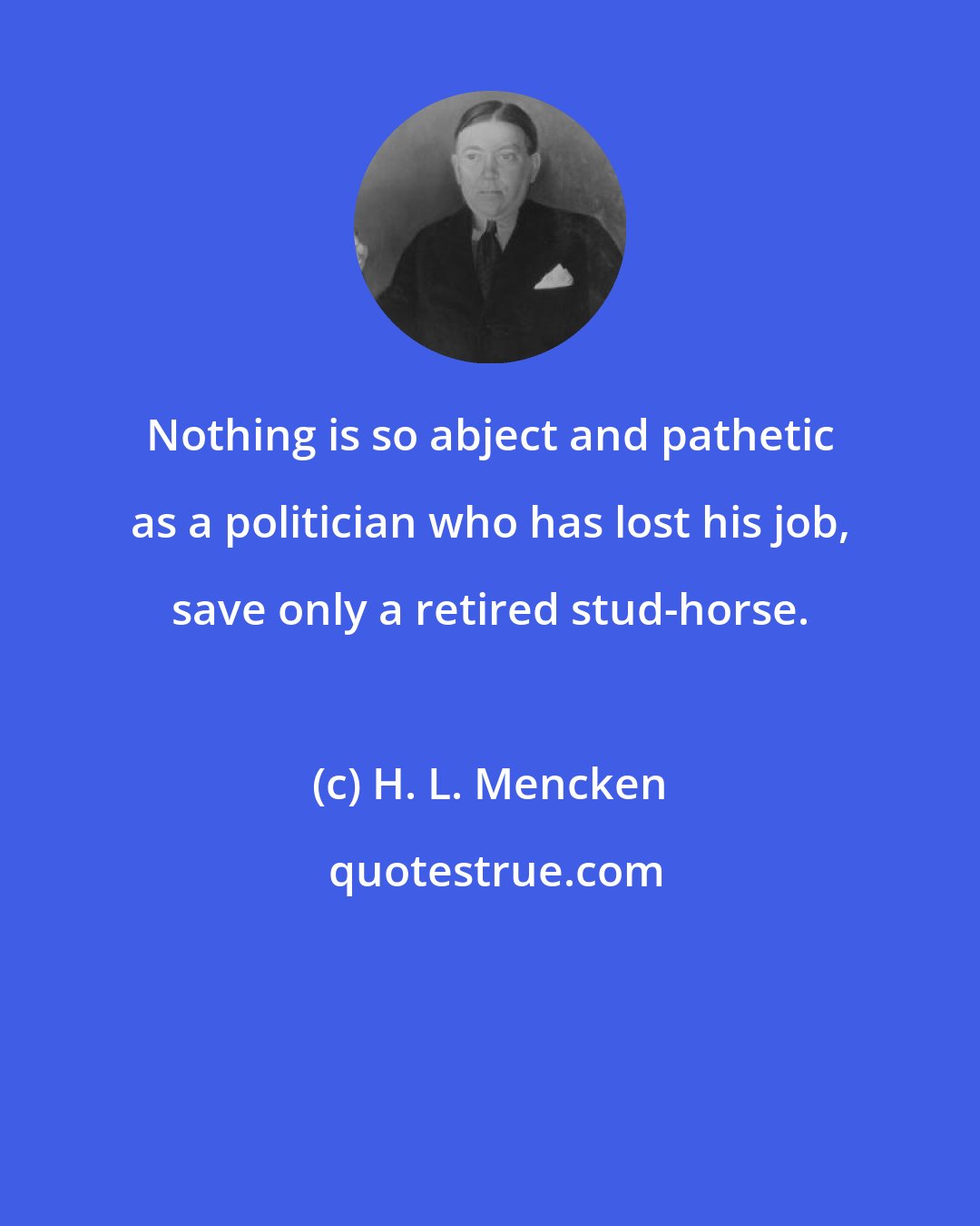 H. L. Mencken: Nothing is so abject and pathetic as a politician who has lost his job, save only a retired stud-horse.