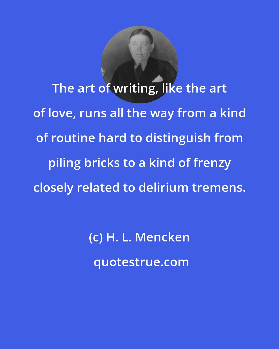 H. L. Mencken: The art of writing, like the art of love, runs all the way from a kind of routine hard to distinguish from piling bricks to a kind of frenzy closely related to delirium tremens.