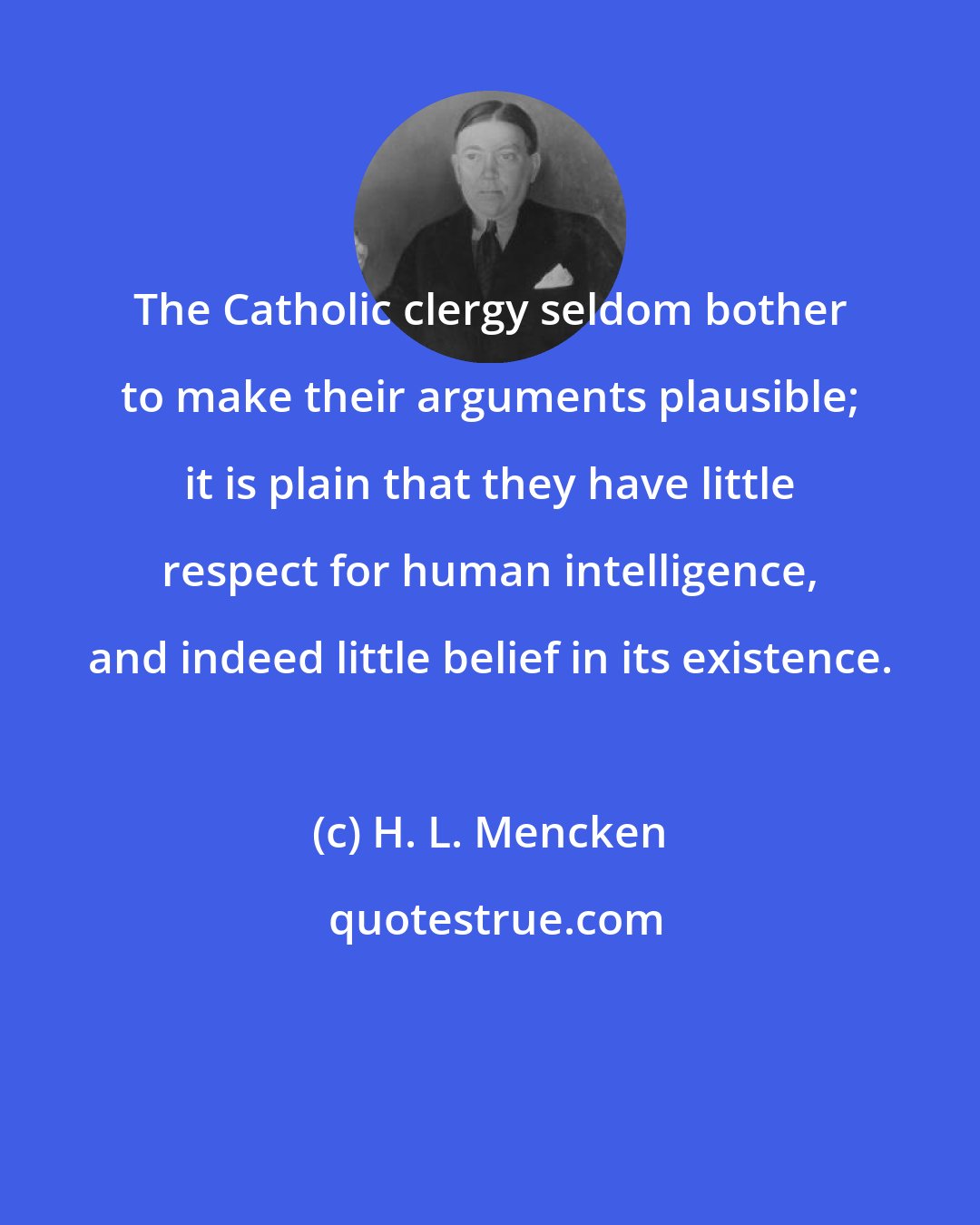 H. L. Mencken: The Catholic clergy seldom bother to make their arguments plausible; it is plain that they have little respect for human intelligence, and indeed little belief in its existence.