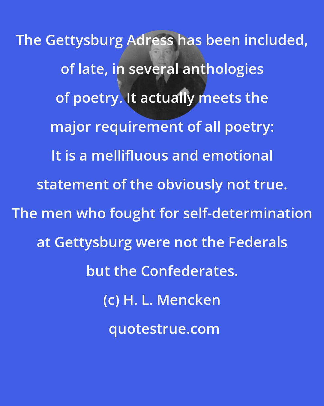 H. L. Mencken: The Gettysburg Adress has been included, of late, in several anthologies of poetry. It actually meets the major requirement of all poetry: It is a mellifluous and emotional statement of the obviously not true. The men who fought for self-determination at Gettysburg were not the Federals but the Confederates.