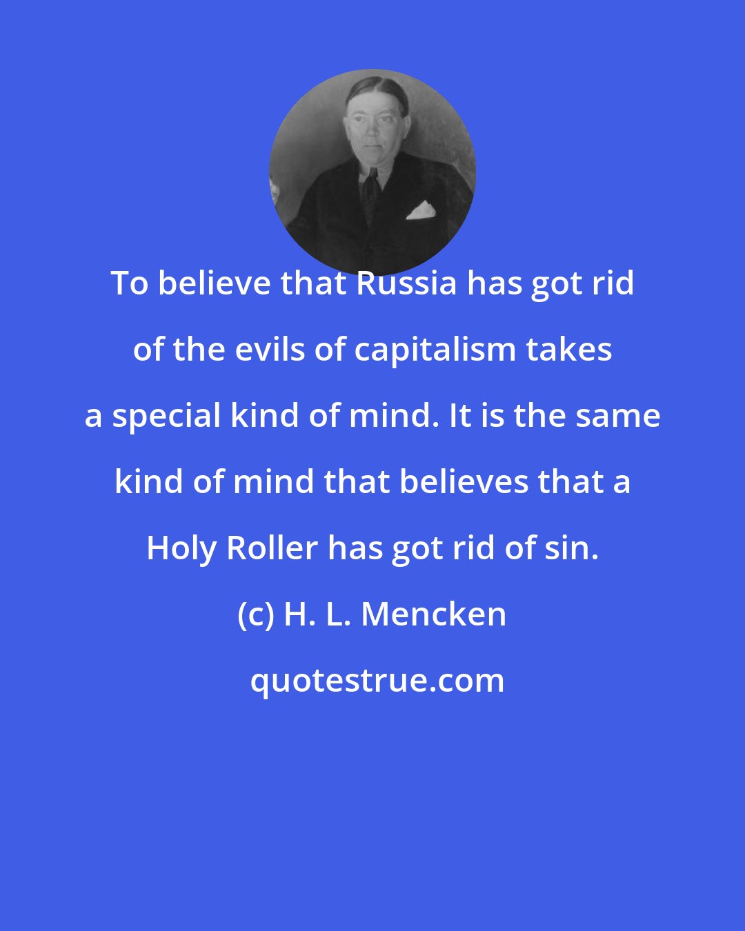H. L. Mencken: To believe that Russia has got rid of the evils of capitalism takes a special kind of mind. It is the same kind of mind that believes that a Holy Roller has got rid of sin.