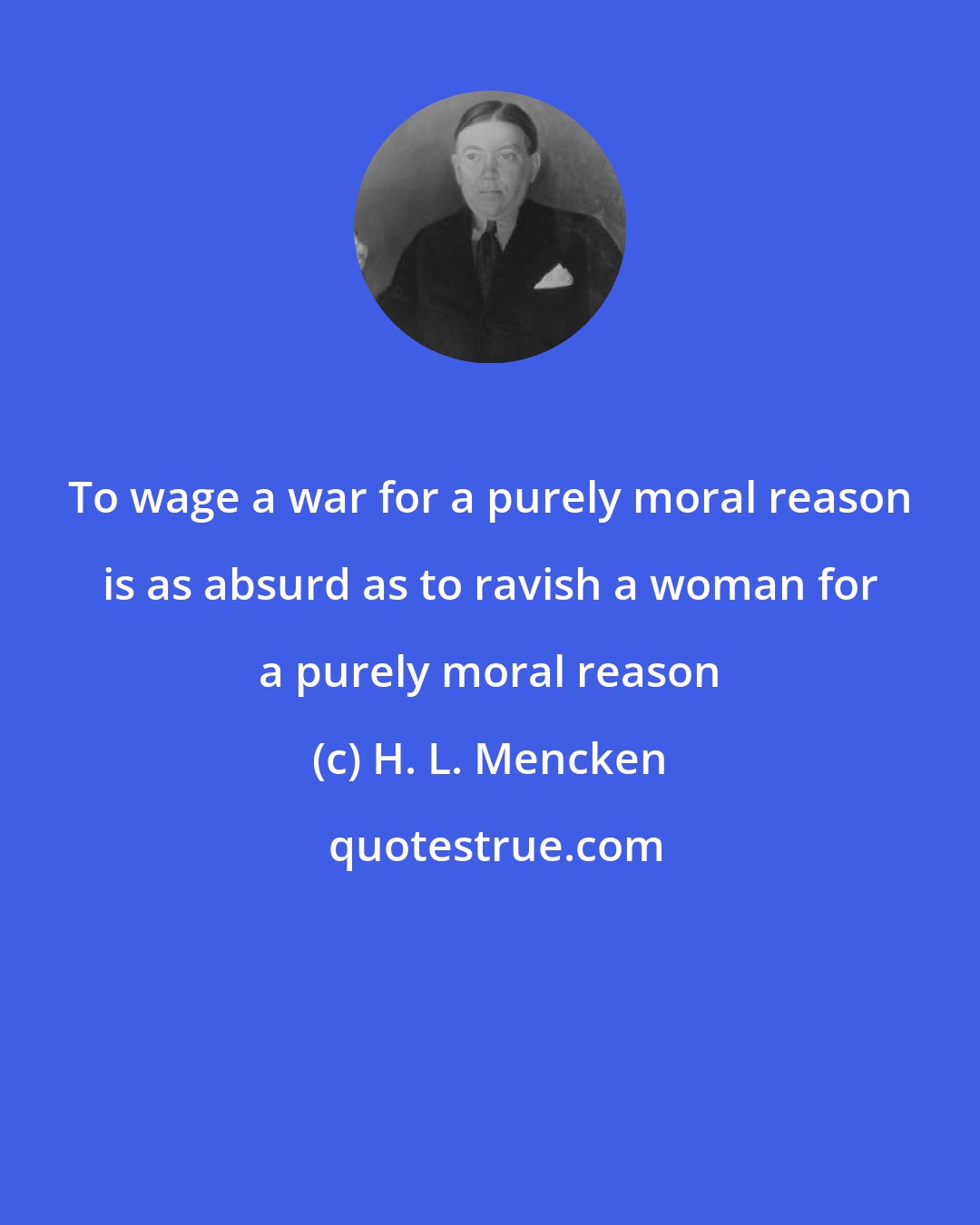 H. L. Mencken: To wage a war for a purely moral reason is as absurd as to ravish a woman for a purely moral reason