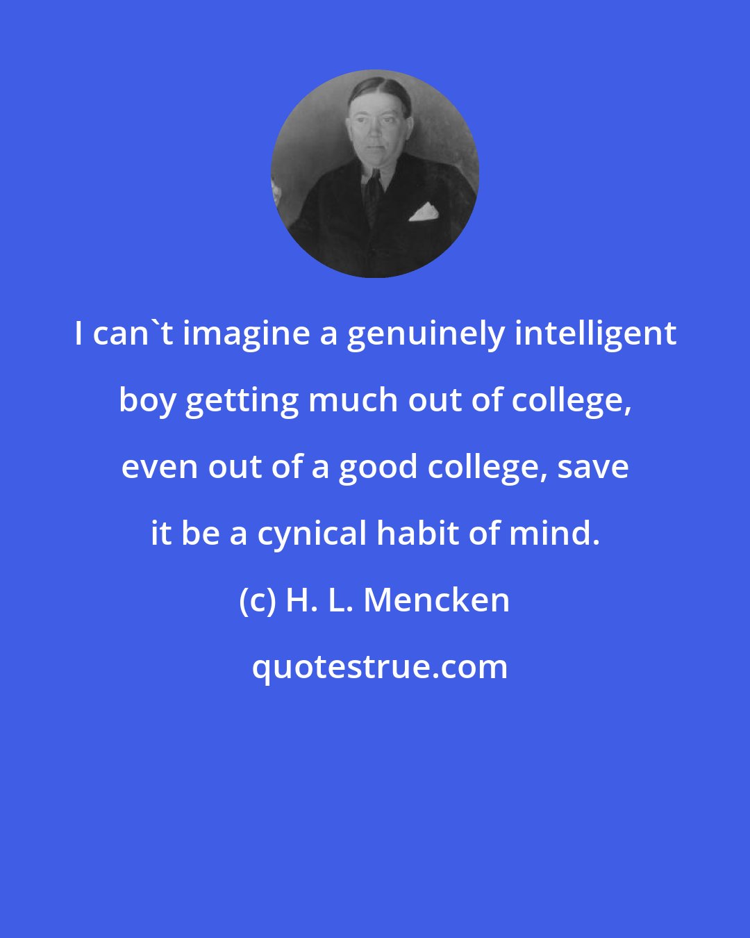 H. L. Mencken: I can't imagine a genuinely intelligent boy getting much out of college, even out of a good college, save it be a cynical habit of mind.