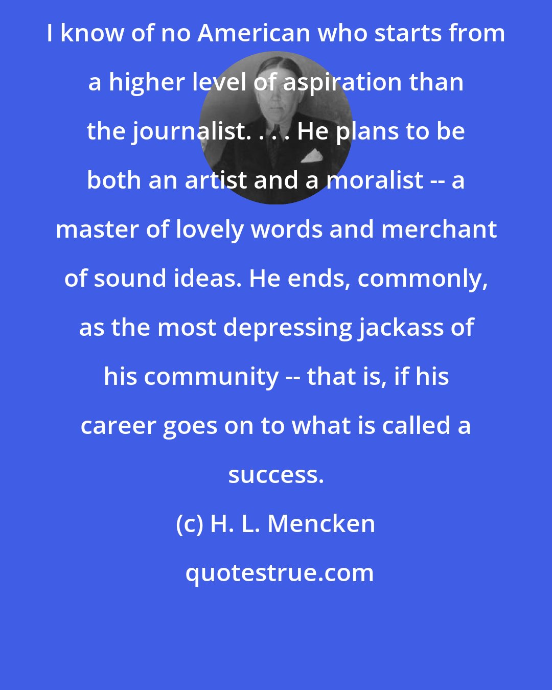 H. L. Mencken: I know of no American who starts from a higher level of aspiration than the journalist. . . . He plans to be both an artist and a moralist -- a master of lovely words and merchant of sound ideas. He ends, commonly, as the most depressing jackass of his community -- that is, if his career goes on to what is called a success.