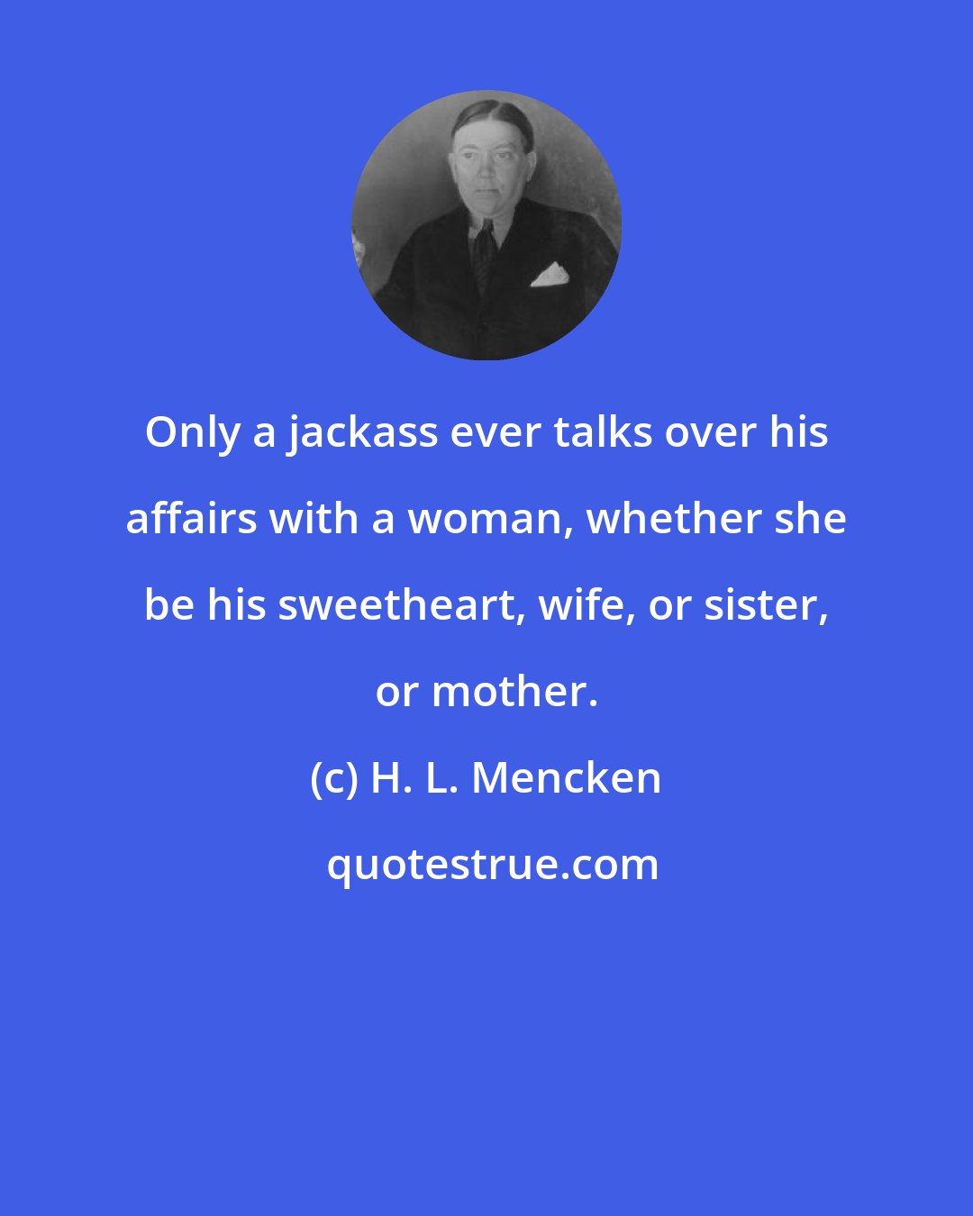 H. L. Mencken: Only a jackass ever talks over his affairs with a woman, whether she be his sweetheart, wife, or sister, or mother.