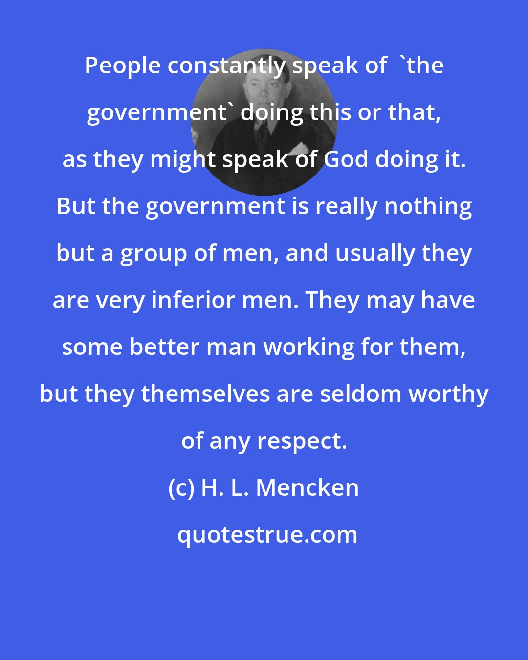 H. L. Mencken: People constantly speak of  'the government' doing this or that, as they might speak of God doing it. But the government is really nothing but a group of men, and usually they are very inferior men. They may have some better man working for them, but they themselves are seldom worthy of any respect.