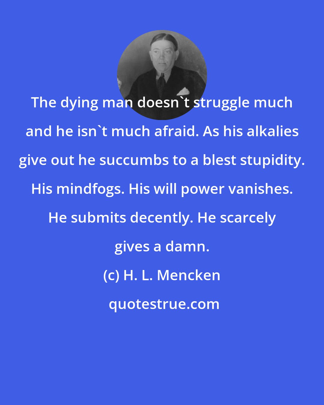 H. L. Mencken: The dying man doesn't struggle much and he isn't much afraid. As his alkalies give out he succumbs to a blest stupidity. His mindfogs. His will power vanishes. He submits decently. He scarcely gives a damn.