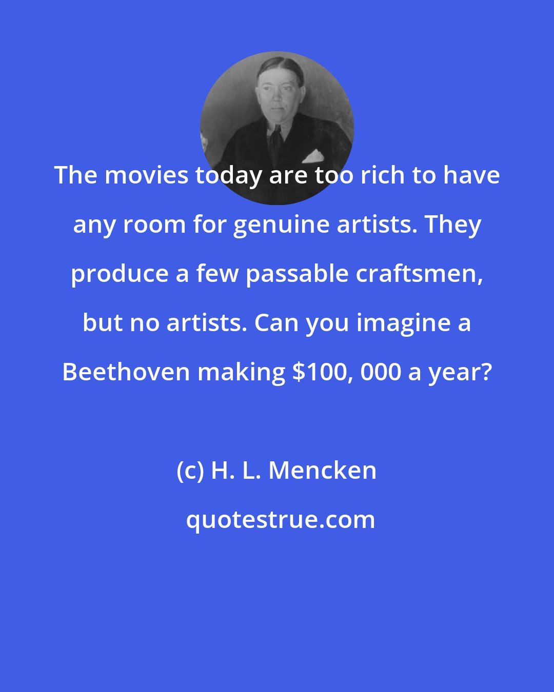 H. L. Mencken: The movies today are too rich to have any room for genuine artists. They produce a few passable craftsmen, but no artists. Can you imagine a Beethoven making $100, 000 a year?