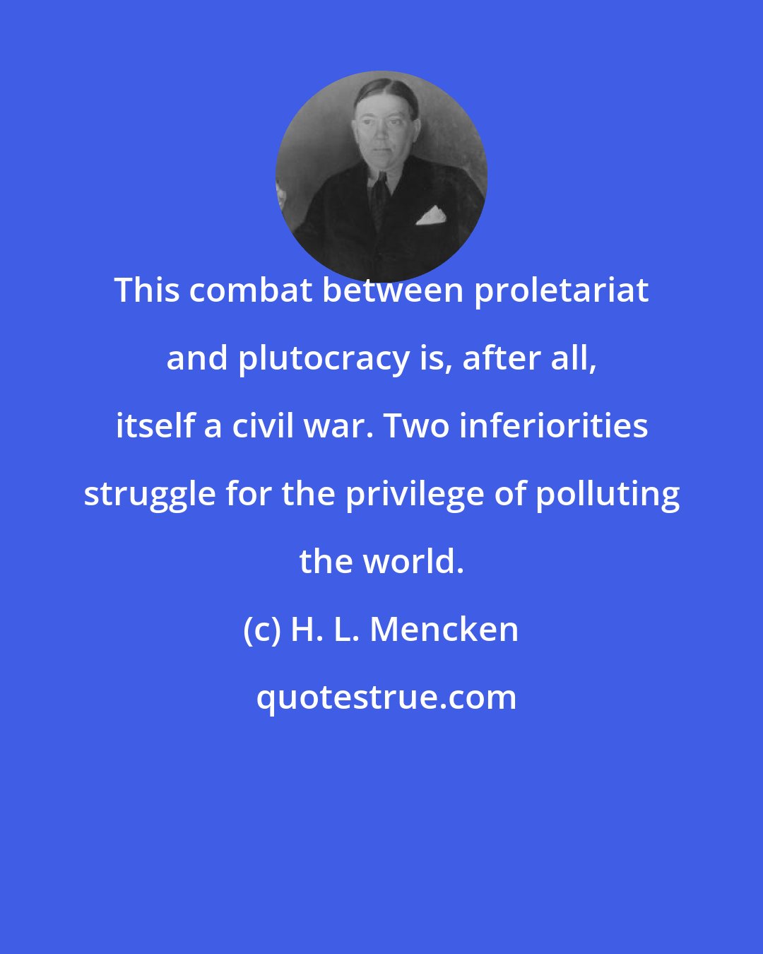 H. L. Mencken: This combat between proletariat and plutocracy is, after all, itself a civil war. Two inferiorities struggle for the privilege of polluting the world.