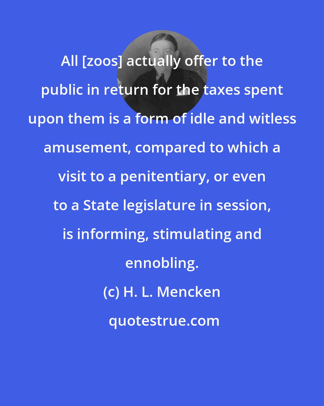 H. L. Mencken: All [zoos] actually offer to the public in return for the taxes spent upon them is a form of idle and witless amusement, compared to which a visit to a penitentiary, or even to a State legislature in session, is informing, stimulating and ennobling.