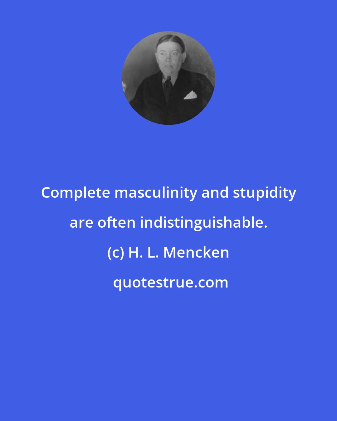 H. L. Mencken: Complete masculinity and stupidity are often indistinguishable.