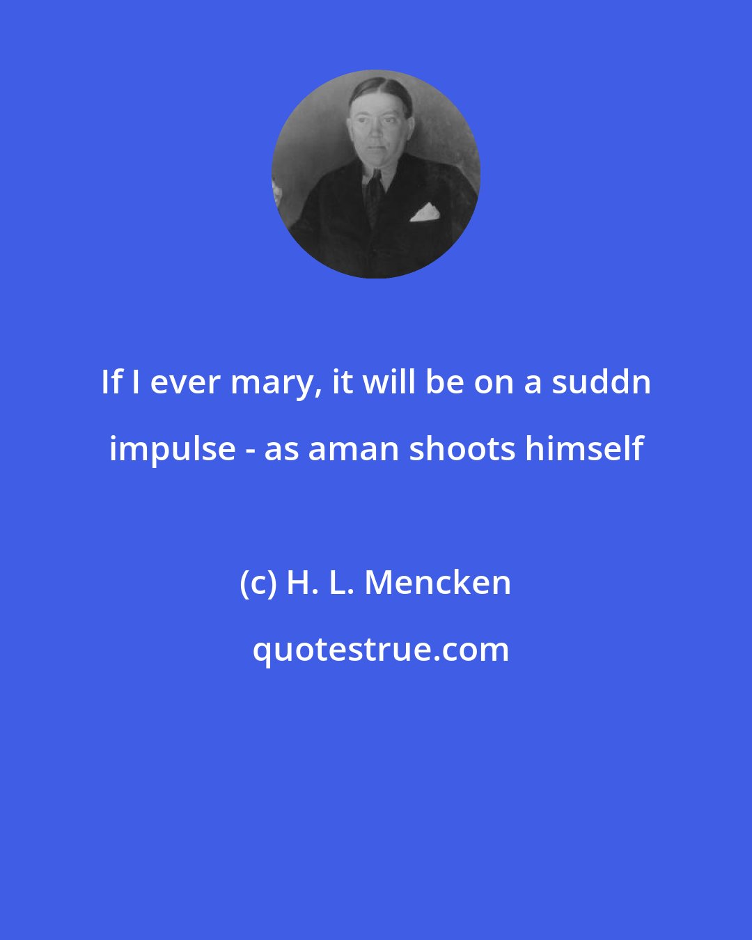 H. L. Mencken: If I ever mary, it will be on a suddn impulse - as aman shoots himself