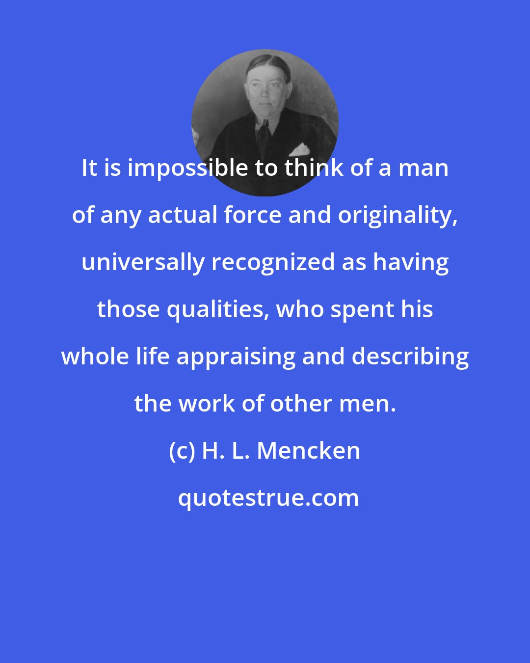 H. L. Mencken: It is impossible to think of a man of any actual force and originality, universally recognized as having those qualities, who spent his whole life appraising and describing the work of other men.