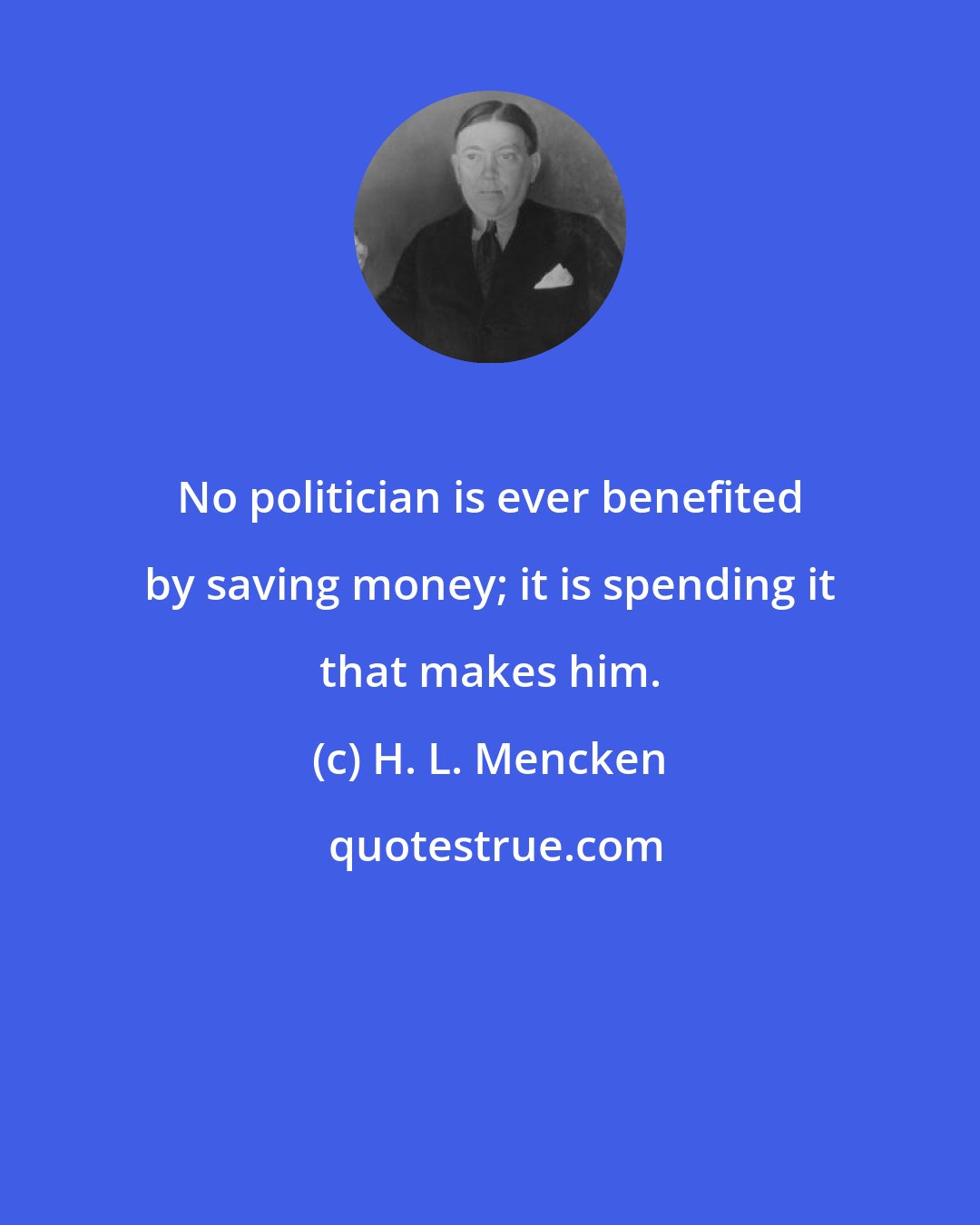 H. L. Mencken: No politician is ever benefited by saving money; it is spending it that makes him.