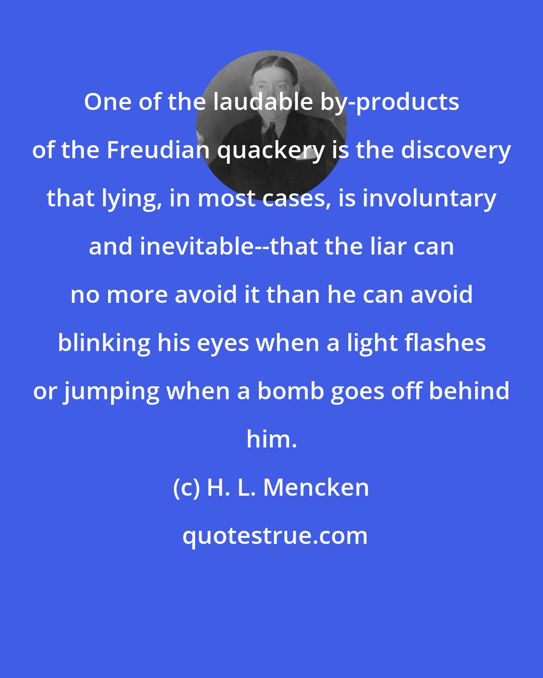 H. L. Mencken: One of the laudable by-products of the Freudian quackery is the discovery that lying, in most cases, is involuntary and inevitable--that the liar can no more avoid it than he can avoid blinking his eyes when a light flashes or jumping when a bomb goes off behind him.