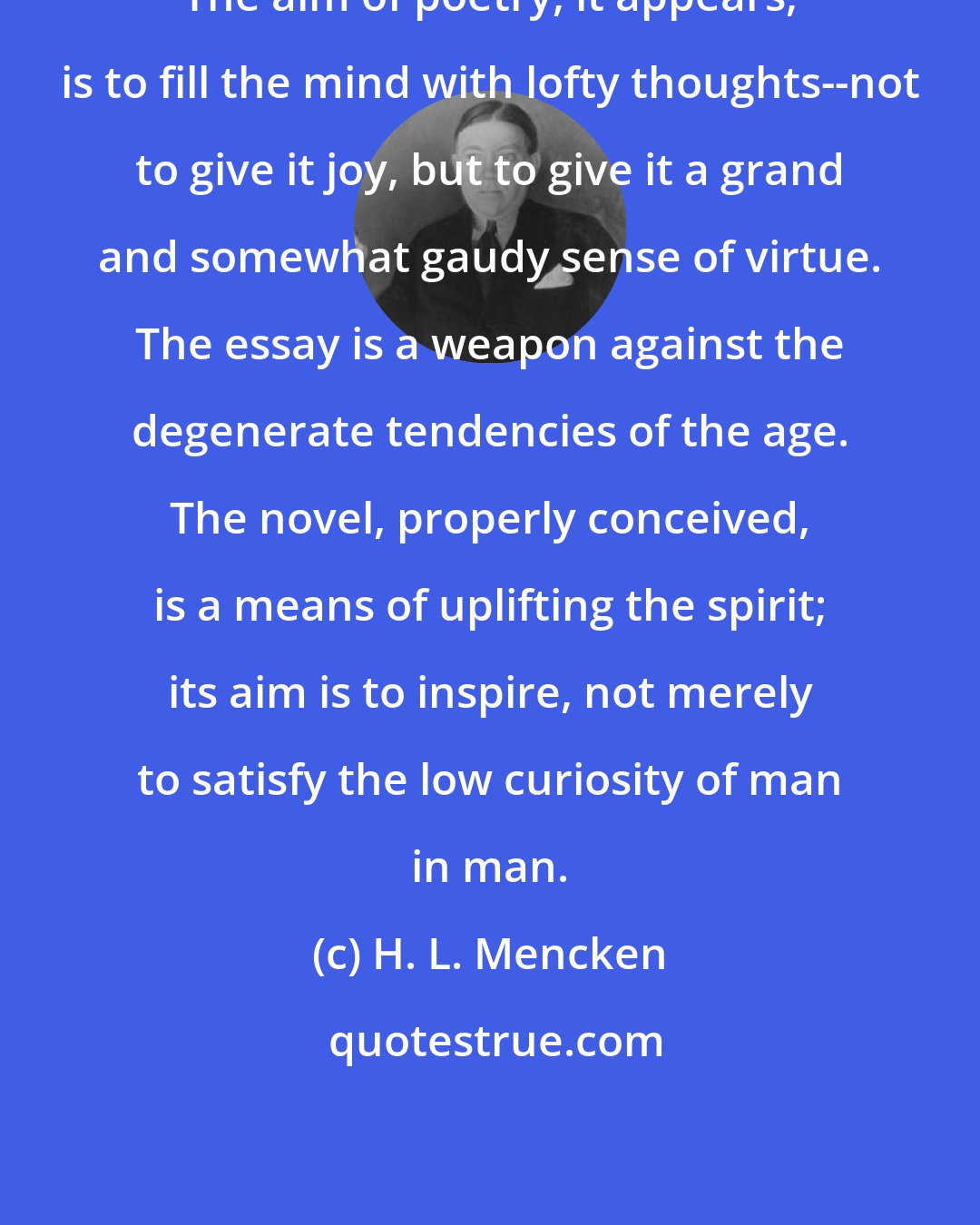 H. L. Mencken: The aim of poetry, it appears, is to fill the mind with lofty thoughts--not to give it joy, but to give it a grand and somewhat gaudy sense of virtue. The essay is a weapon against the degenerate tendencies of the age. The novel, properly conceived, is a means of uplifting the spirit; its aim is to inspire, not merely to satisfy the low curiosity of man in man.