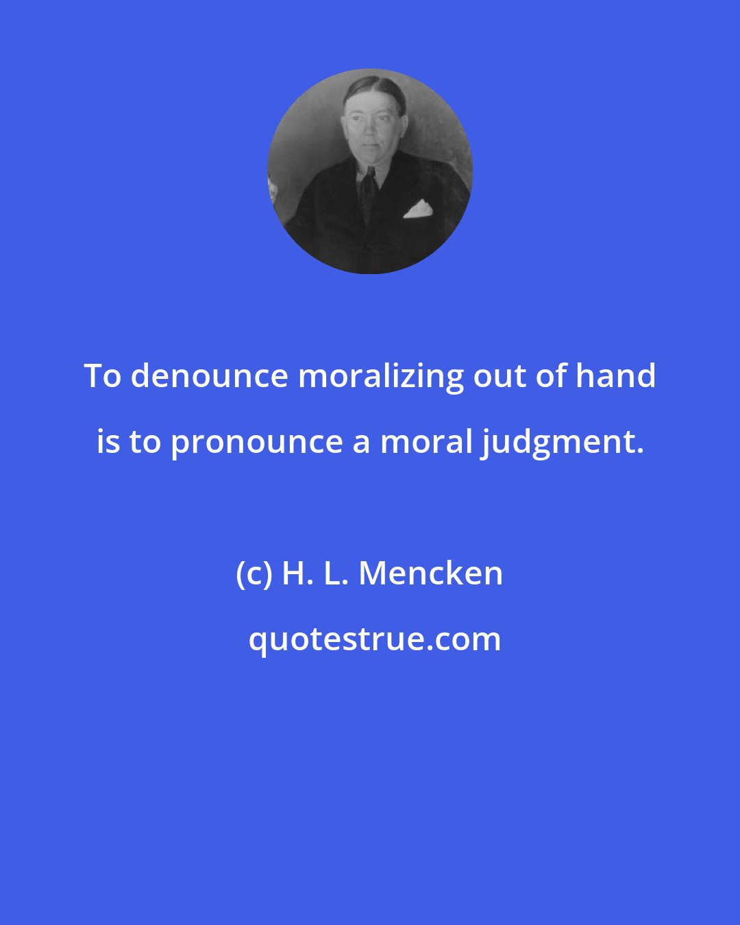 H. L. Mencken: To denounce moralizing out of hand is to pronounce a moral judgment.