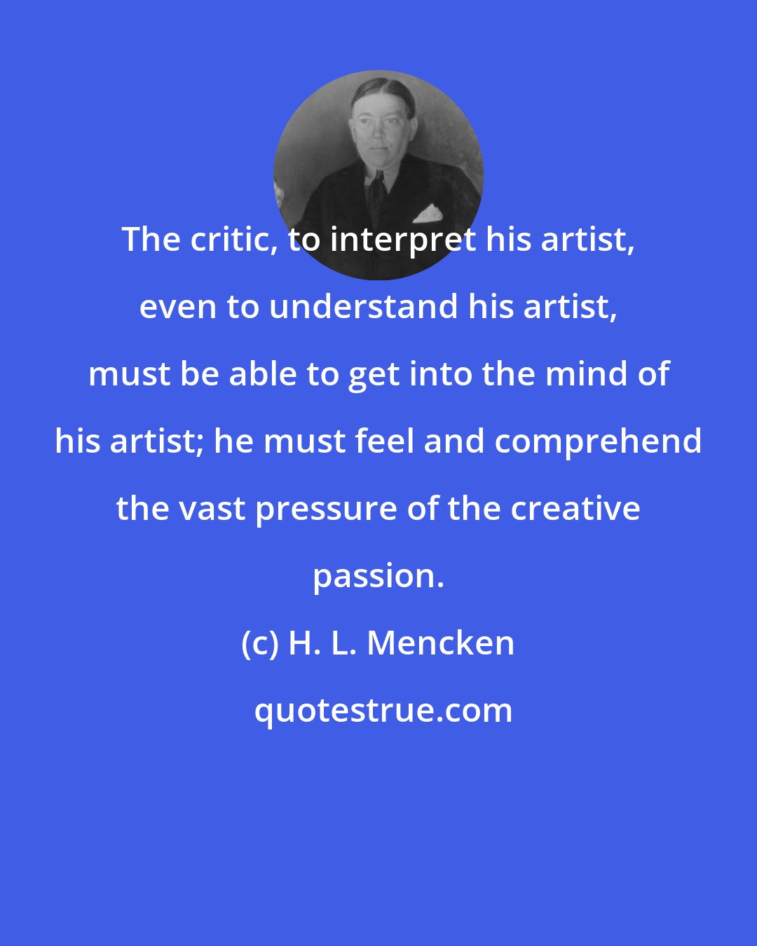 H. L. Mencken: The critic, to interpret his artist, even to understand his artist, must be able to get into the mind of his artist; he must feel and comprehend the vast pressure of the creative passion.