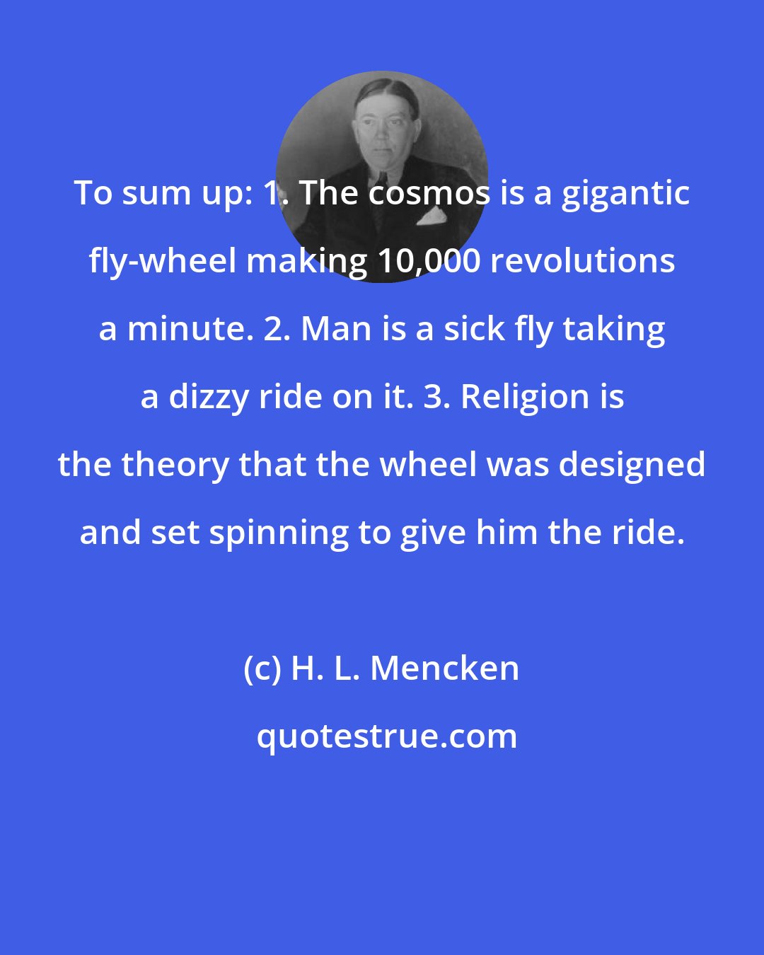 H. L. Mencken: To sum up: 1. The cosmos is a gigantic fly-wheel making 10,000 revolutions a minute. 2. Man is a sick fly taking a dizzy ride on it. 3. Religion is the theory that the wheel was designed and set spinning to give him the ride.