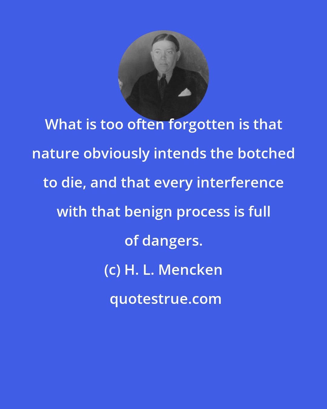 H. L. Mencken: What is too often forgotten is that nature obviously intends the botched to die, and that every interference with that benign process is full of dangers.