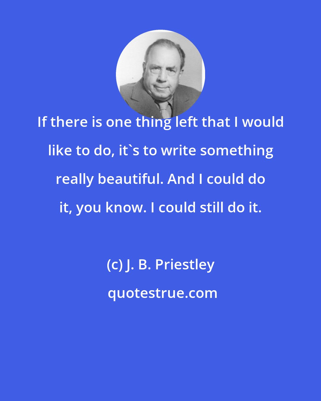 J. B. Priestley: If there is one thing left that I would like to do, it's to write something really beautiful. And I could do it, you know. I could still do it.